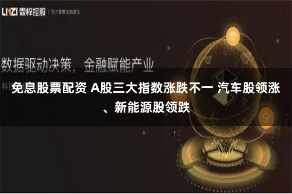 免息股票配资 A股三大指数涨跌不一 汽车股领涨、新能源股领跌