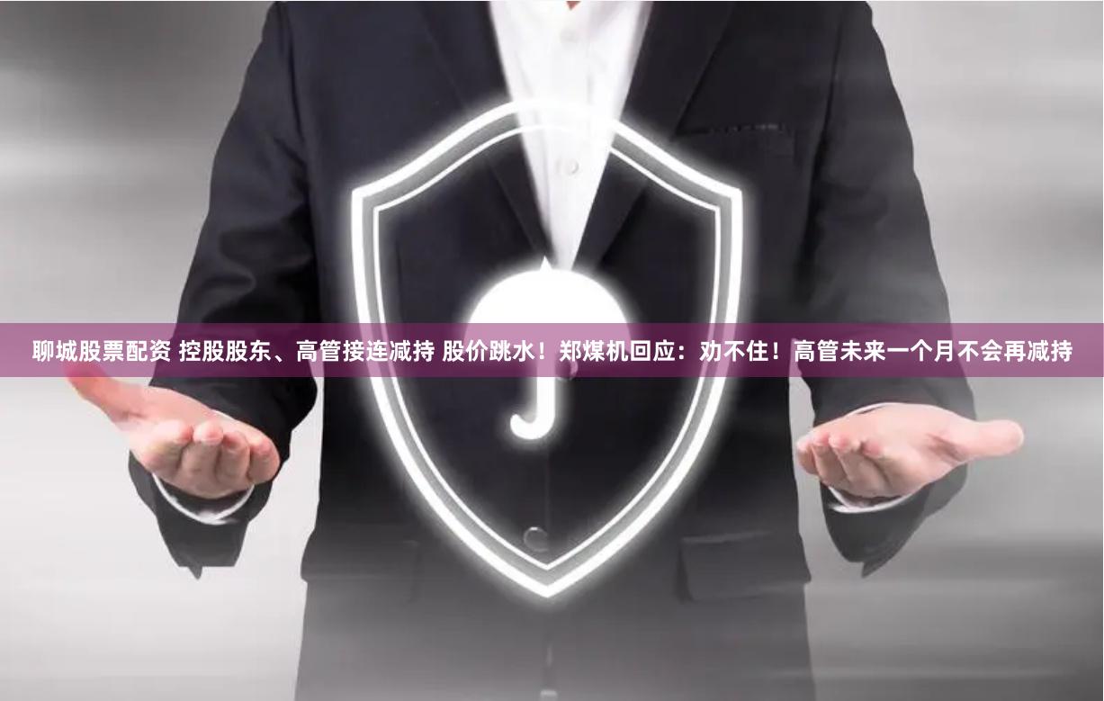 聊城股票配资 控股股东、高管接连减持 股价跳水！郑煤机回应：劝不住！高管未来一个月不会再减持