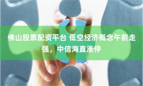 佛山股票配资平台 低空经济概念午前走强，中信海直涨停