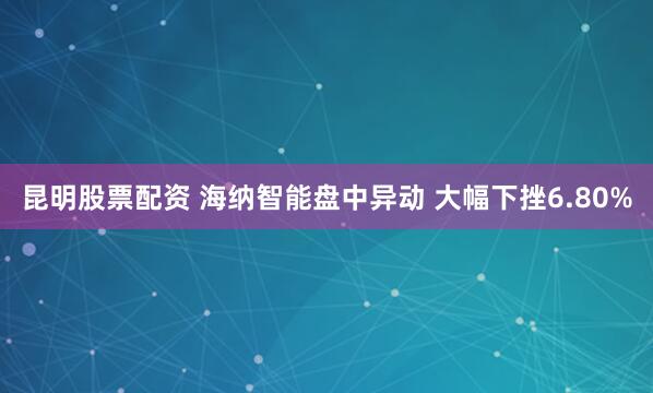 昆明股票配资 海纳智能盘中异动 大幅下挫6.80%