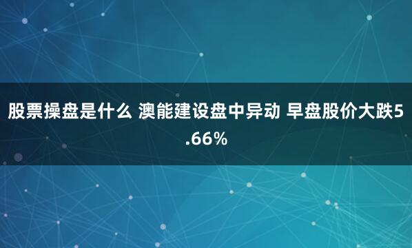 股票操盘是什么 澳能建设盘中异动 早盘股价大跌5.66%
