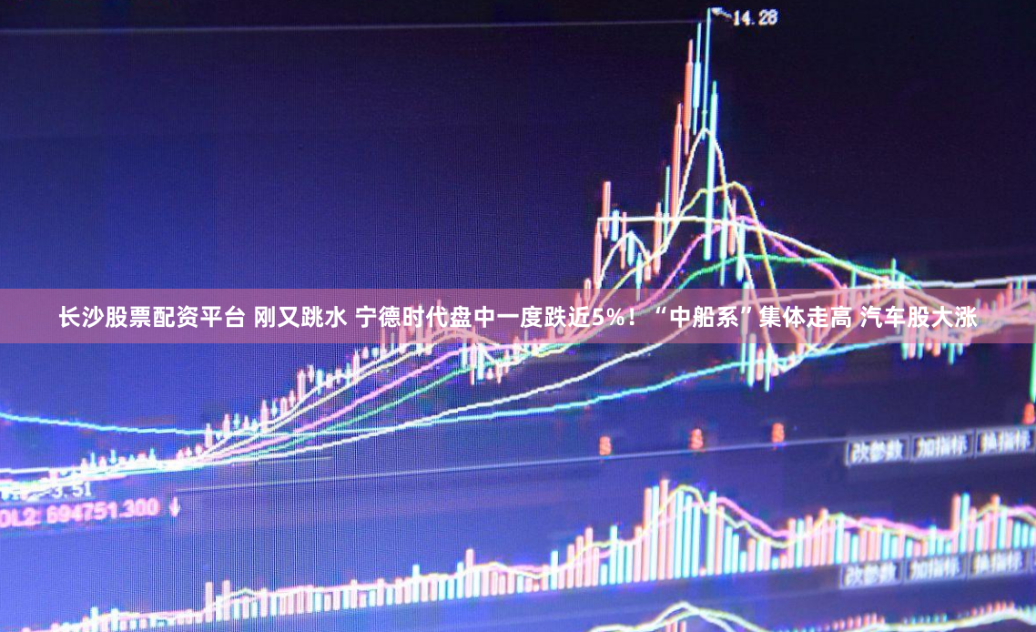 长沙股票配资平台 刚又跳水 宁德时代盘中一度跌近5%！“中船系”集体走高 汽车股大涨