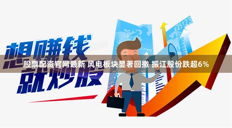 股票配资官网最新 风电板块显著回撤 振江股份跌超6%
