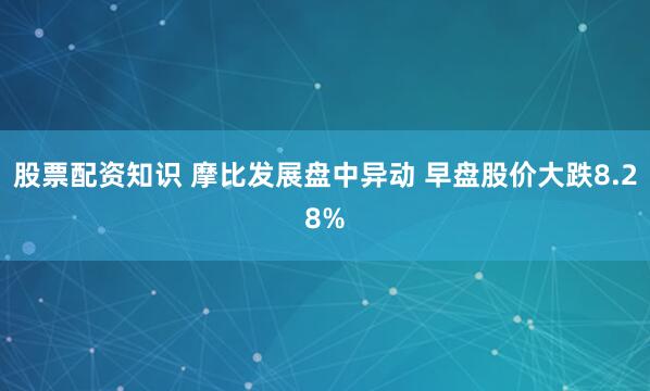 股票配资知识 摩比发展盘中异动 早盘股价大跌8.28%