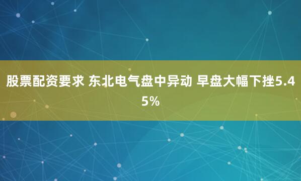 股票配资要求 东北电气盘中异动 早盘大幅下挫5.45%