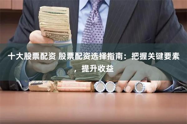 十大股票配资 股票配资选择指南：把握关键要素，提升收益