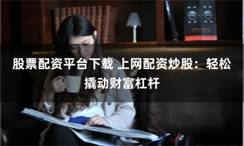 股票配资平台下载 上网配资炒股：轻松撬动财富杠杆