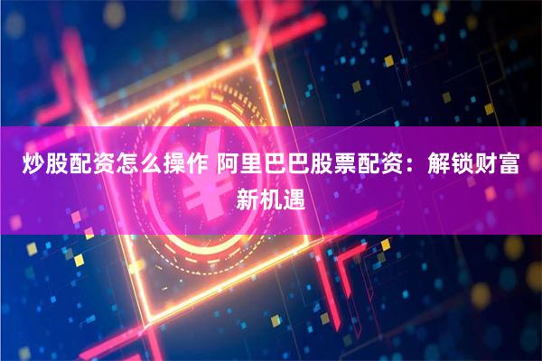 炒股配资怎么操作 阿里巴巴股票配资：解锁财富新机遇