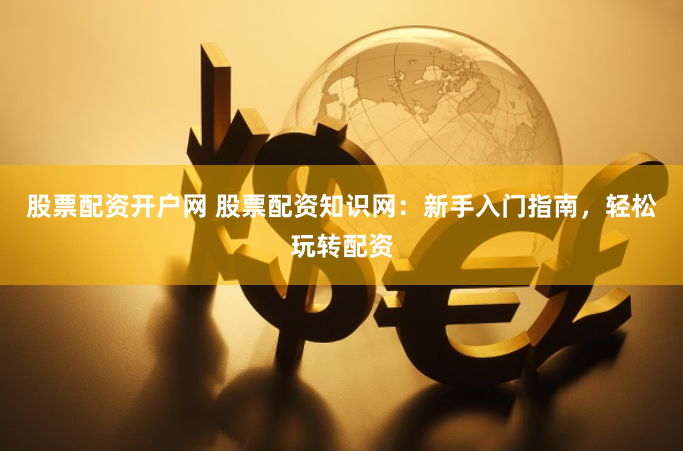 股票配资开户网 股票配资知识网：新手入门指南，轻松玩转配资