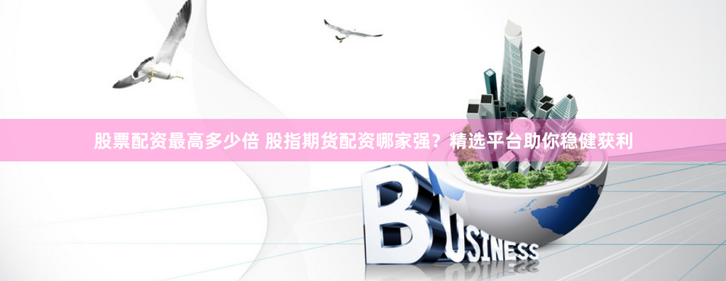 股票配资最高多少倍 股指期货配资哪家强？精选平台助你稳健获利