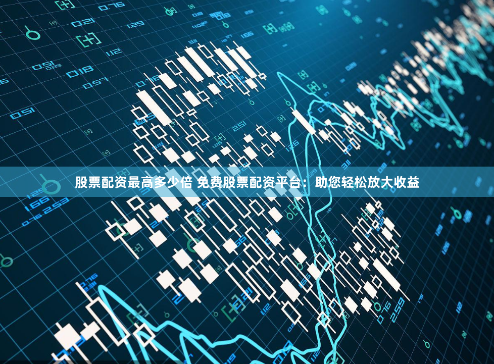 股票配资最高多少倍 免费股票配资平台：助您轻松放大收益