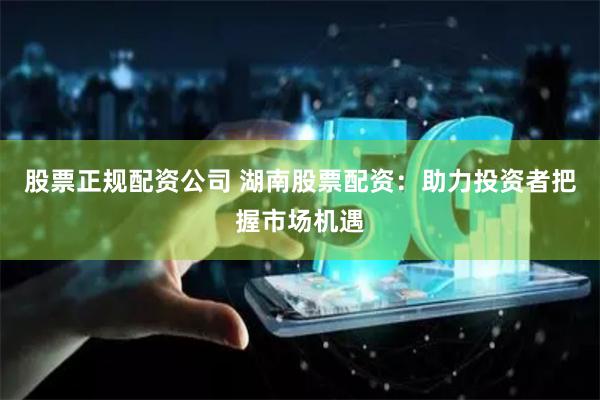 股票正规配资公司 湖南股票配资：助力投资者把握市场机遇
