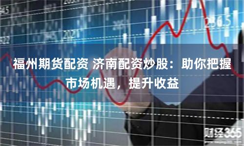 福州期货配资 济南配资炒股：助你把握市场机遇，提升收益