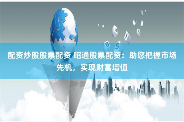 配资炒股股票配资 昭通股票配资：助您把握市场先机，实现财富增值