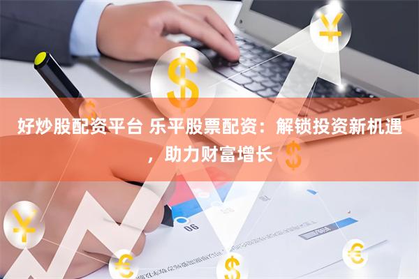 好炒股配资平台 乐平股票配资：解锁投资新机遇，助力财富增长