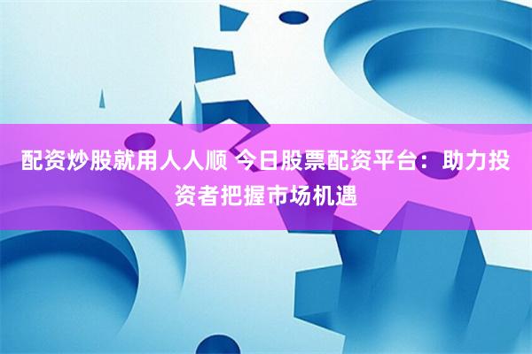 配资炒股就用人人顺 今日股票配资平台：助力投资者把握市场机遇