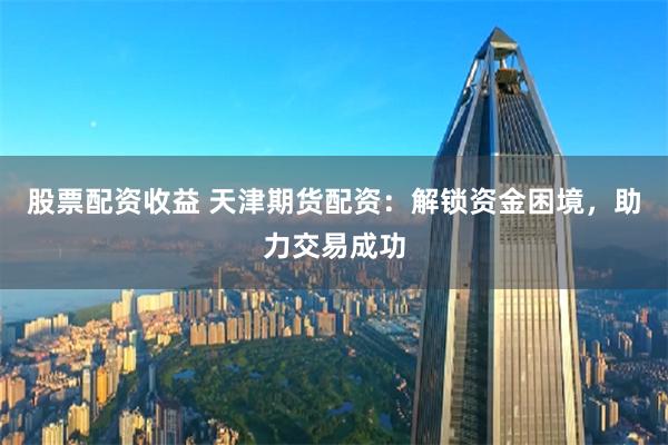 股票配资收益 天津期货配资：解锁资金困境，助力交易成功