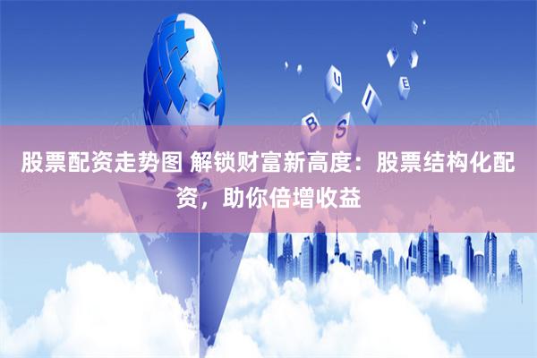 股票配资走势图 解锁财富新高度：股票结构化配资，助你倍增收益