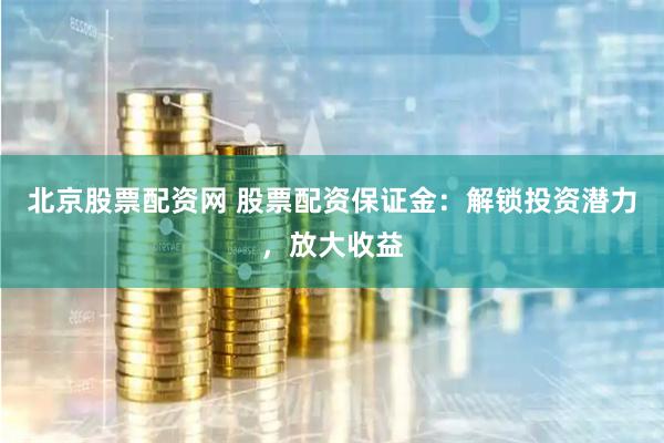 北京股票配资网 股票配资保证金：解锁投资潜力，放大收益