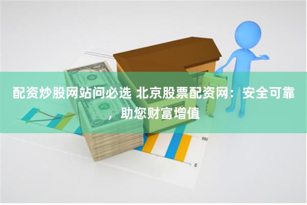 配资炒股网站问必选 北京股票配资网：安全可靠，助您财富增值
