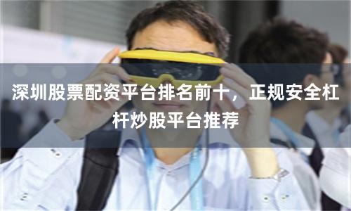 深圳股票配资平台排名前十，正规安全杠杆炒股平台推荐