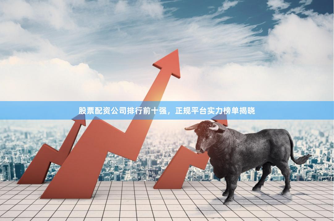 股票配资公司排行前十强，正规平台实力榜单揭晓